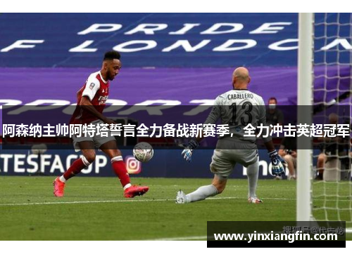 阿森纳主帅阿特塔誓言全力备战新赛季，全力冲击英超冠军