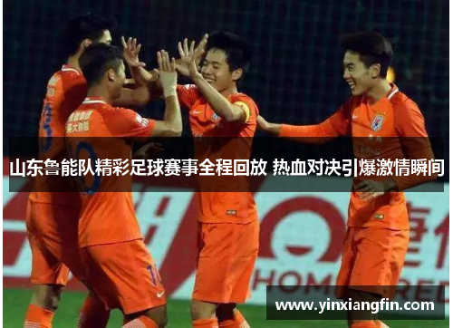 山东鲁能队精彩足球赛事全程回放 热血对决引爆激情瞬间