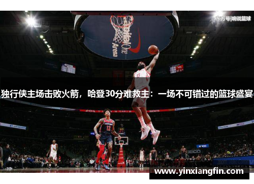 独行侠主场击败火箭，哈登30分难救主：一场不可错过的篮球盛宴