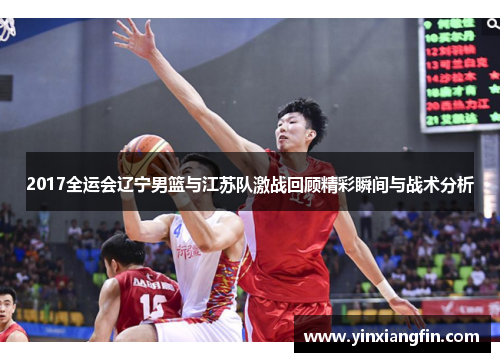 2017全运会辽宁男篮与江苏队激战回顾精彩瞬间与战术分析