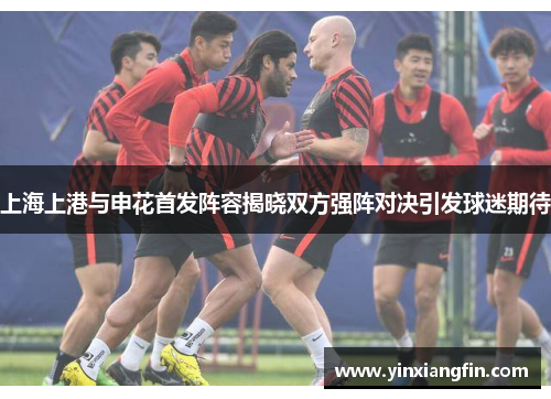 上海上港与申花首发阵容揭晓双方强阵对决引发球迷期待