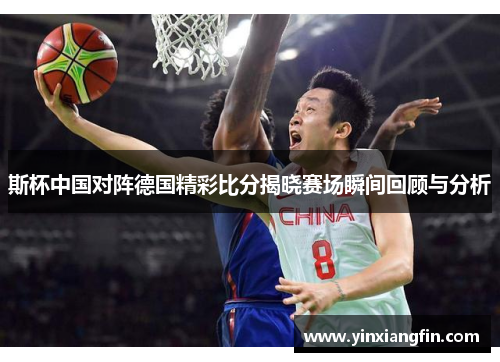 斯杯中国对阵德国精彩比分揭晓赛场瞬间回顾与分析