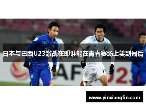 日本与巴西U23激战在即谁能在青春赛场上笑到最后