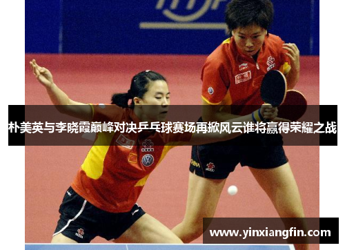 朴美英与李晓霞巅峰对决乒乓球赛场再掀风云谁将赢得荣耀之战
