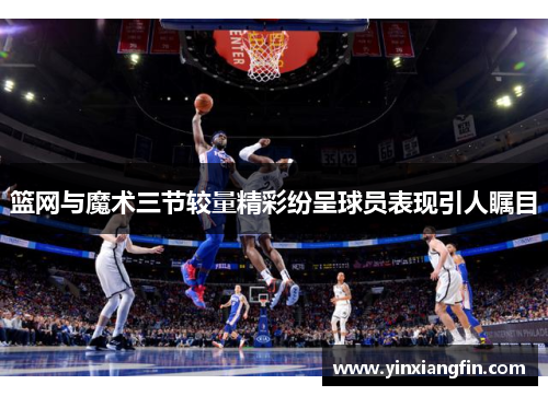 篮网与魔术三节较量精彩纷呈球员表现引人瞩目